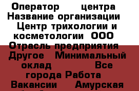 Оператор Call-центра › Название организации ­ Центр трихологии и косметологии, ООО › Отрасль предприятия ­ Другое › Минимальный оклад ­ 17 000 - Все города Работа » Вакансии   . Амурская обл.,Архаринский р-н